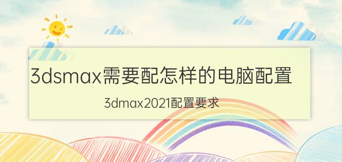 3dsmax需要配怎样的电脑配置 3dmax2021配置要求？